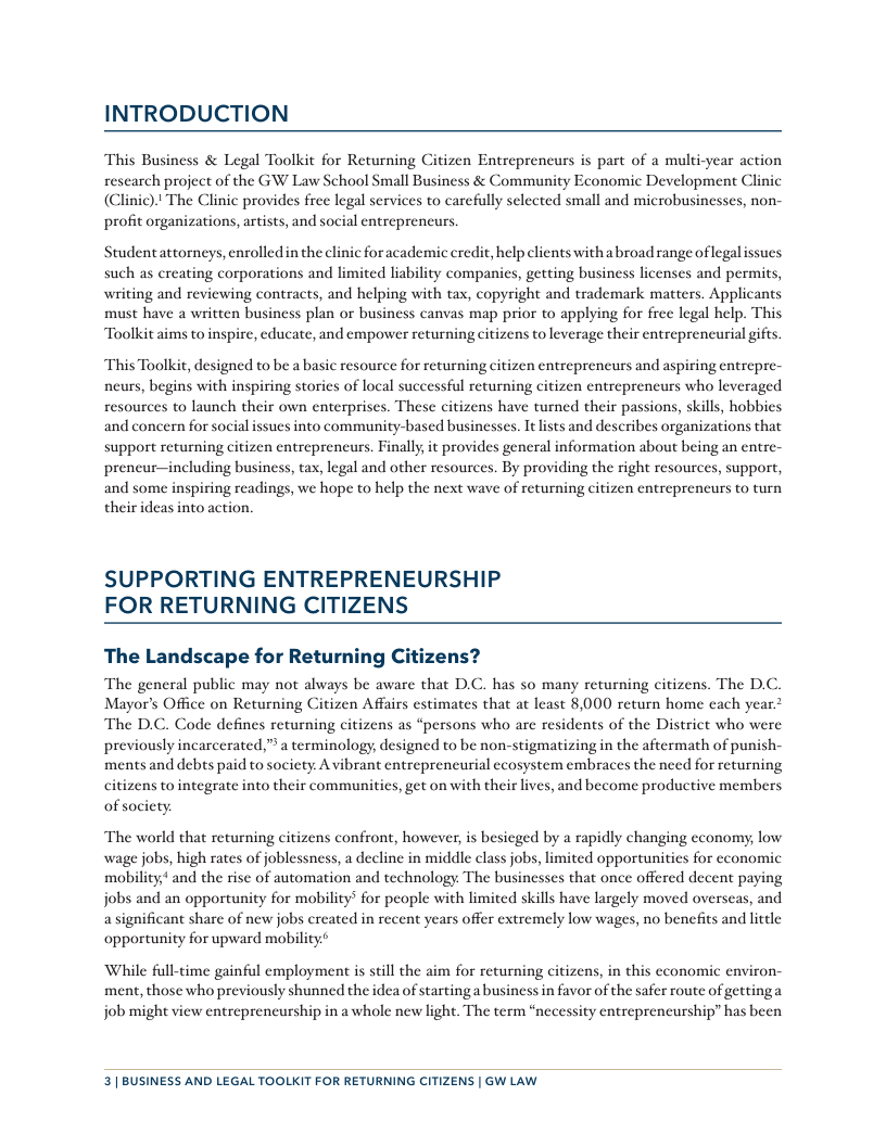 INTRODUCTION This Business & Legal Toolkit for Returning Citizen Entrepreneurs is part of a multi-year action research project of the GW Law School Small Business & Community Economic Development Clinic (Clinic). The Clinic provides free legal services to carefully selected small and microbusinesses, non- profit organizations, artists, and social entrepreneurs Studentattorneys, enrolledin the clinic for academic eredit, help clients with a broad range of legalissucs such as creating corporations and limited liability companies, getting business licenses and permits, writing and reviewing contracts, and helping with tax, copyright and trademark matters. Applicants must have a written business plan or business canvas map prior to applying for free legal help. This Toolkit aims to inspire, cducate, and empower returning citizens to leverage their entreprencurial gifts “This Toolkit, designed to be a basic resource for returning citizen entreprencurs and aspiring entrepre- neurs, begins with inspiring storics of local successful returning citizen entrepreneurs who leveraged resources to launch their own enterpriscs. These citizens have turned their passions, skills, hobbics and concern for social ssues into community-based businesses. It lists and describes organizations that support returning citizen entreprencurs. Finally, it provides general information about being an entre- preneur—including business, tax, legal and other resources. By providing the right resources, support, and some inspiring readings, we hope to help the next wave of returning citizen entreprencurs to turn their deas into action. SUPPORTING ENTREPRENEURSHIP FOR RETURNING CITIZENS The Landscape for Returning Citizens? The general public may not always be aware that D.C. has so many returning citizens. The D.C. Mayor’s Office on Returning Citizen Affairs estimates that at least 8,000 return home cach year.> The D.C. Code defines returning citizens as “persons who are residents of the District who were previously incarcerated,” a terminology, designed to be non-stigmatizing in the aftermath of punish- ments and debts paid to society A vibrant entreprencurial ecosystem embraces the need for returning citizens to integrate into their communities, get on with their lives, and become productive members of society The world that returning citizens confront, however, is besieged by a rapidly changing economy; low wage jobs, high rates of joblessness, a decline in middle class jobs, limited opportunitics for cconomic mobility,* and the rise of automation and technology. The businesses that once offered decent paying jobs and an opportunity for mobility’ for people with limited skills have largely moved overscas, and a significant share of new jobs created in recent years offer extremely low wages, no benefits and lttle opportunity for upward mobility* While full-time gainful employment is still the aim for returning citizens, in this cconomic environ- ment, those who previously shunned the idea of starting a business in favor of the safer route of gettinga job might view entreprencurship in a whole new light. The term “necessity entrepreneurship” has been 3| BUSINESS AND LEGAL TOOLKIT FOR RETURNING CITIZENS | GW LAW